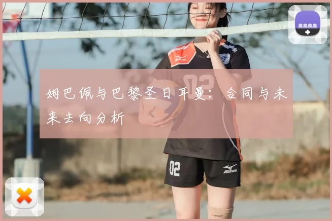 姆巴佩与巴黎圣日耳曼：合同与未来去向分析