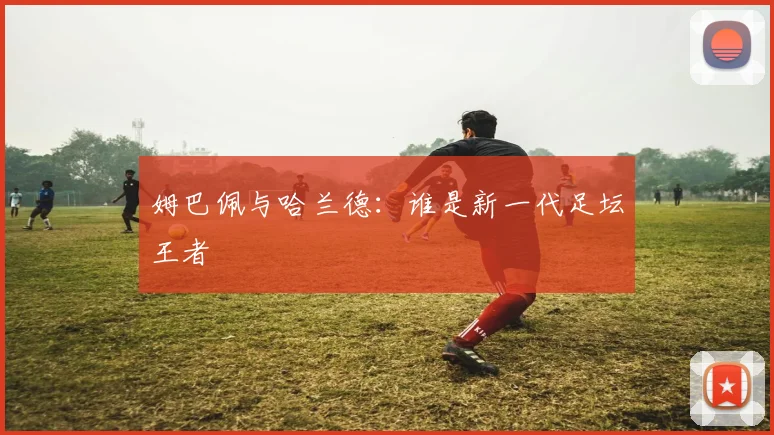 姆巴佩与哈兰德：谁是新一代足坛王者