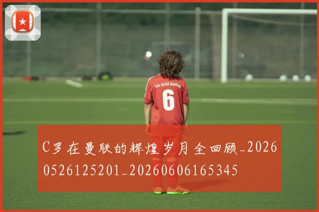 C罗在曼联的辉煌岁月全回顾_20260526125201_20260606165345