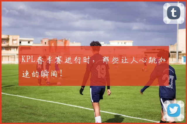 KPL春季赛进行时,那些让人心跳加速的瞬间!