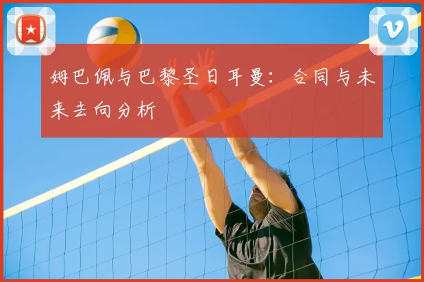 姆巴佩与巴黎圣日耳曼：合同与未来去向分析