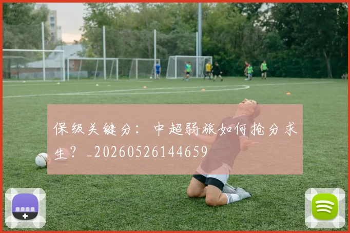 保级关键分:中超弱旅如何抢分求生?_20260526144659