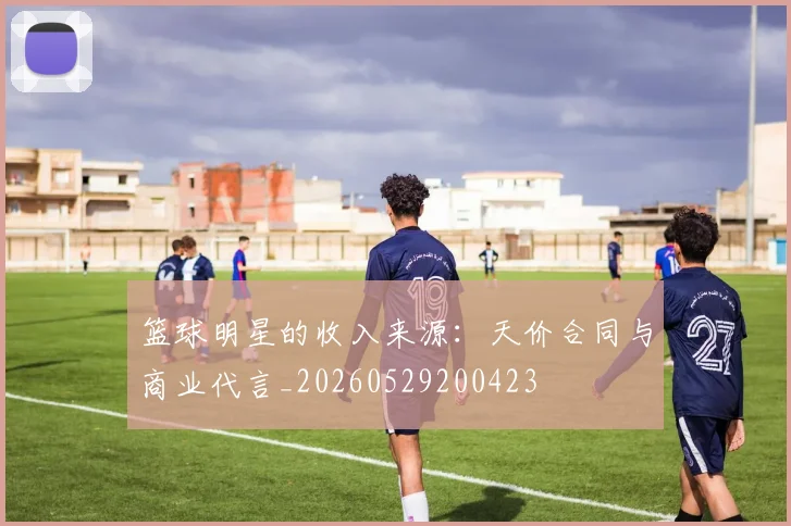 篮球明星的收入来源：天价合同与商业代言_20260529200423