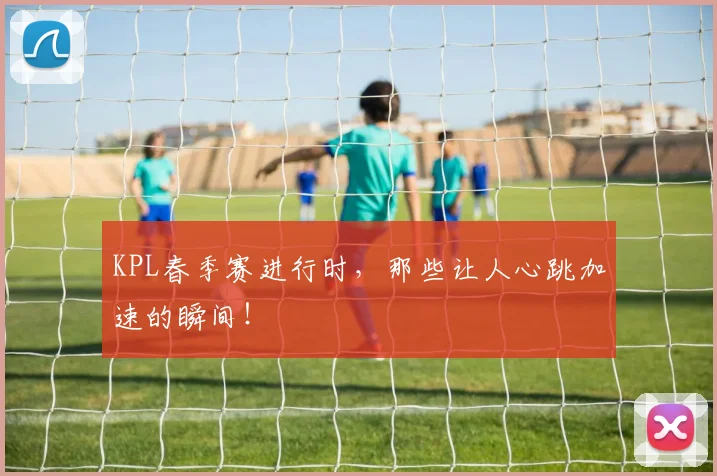 KPL春季赛进行时,那些让人心跳加速的瞬间!