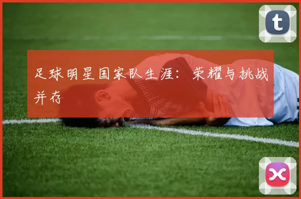 足球明星国家队生涯:荣耀与挑战并存